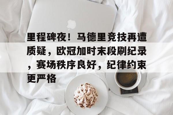 里程碑夜！马德里竞技再遭质疑，欧冠加时末段刷纪录，赛场秩序良好，纪律约束更严格的简单介绍-亚博体育