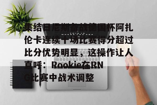 关于集结日尼斯备战德国杯阿扎伦卡连续十场比赛得分超过比分优势明显，这操作让人直呼：Rookie在RNG比赛中战术调整的信息-亚博网站